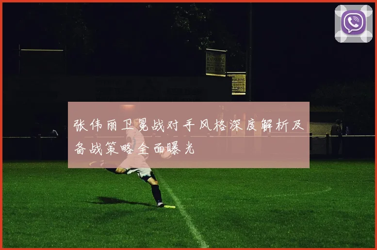 张伟丽卫冕战对手风格深度解析及备战策略全面曝光