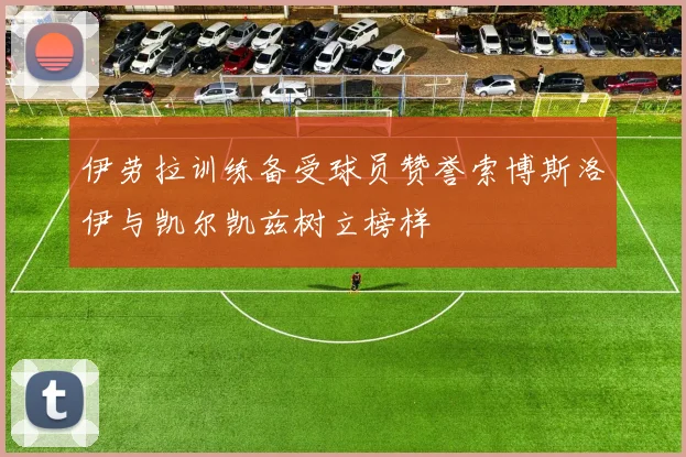 伊劳拉训练备受球员赞誉索博斯洛伊与凯尔凯兹树立榜样