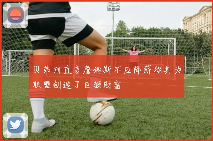 贝弗利直言詹姆斯不应降薪称其为联盟创造了巨额财富