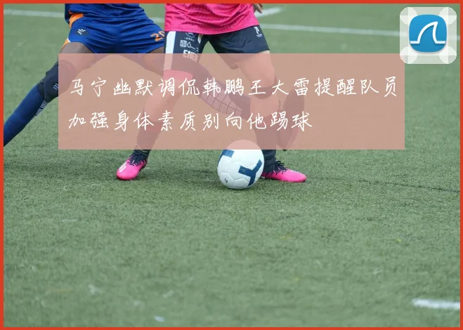 马宁幽默调侃韩鹏王大雷提醒队员加强身体素质别向他踢球