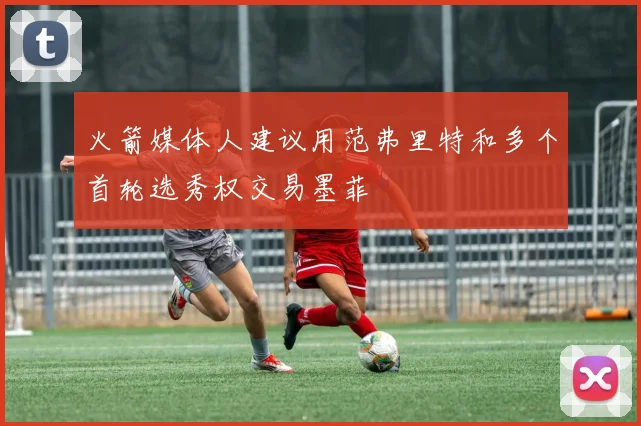火箭媒体人建议用范弗里特和多个首轮选秀权交易墨菲