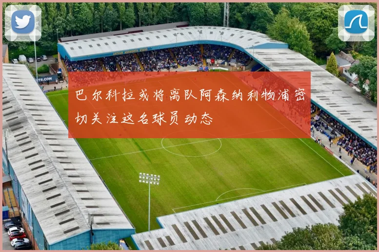 巴尔科拉或将离队阿森纳利物浦密切关注这名球员动态