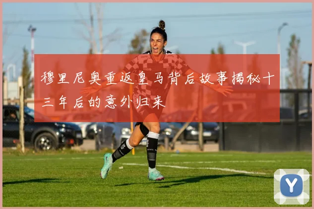 穆里尼奥重返皇马背后故事揭秘十三年后的意外归来