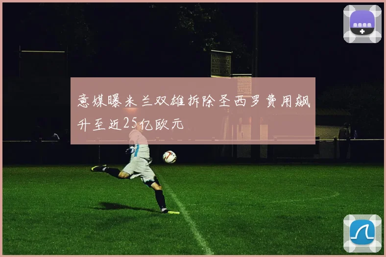 意媒曝米兰双雄拆除圣西罗费用飙升至近25亿欧元