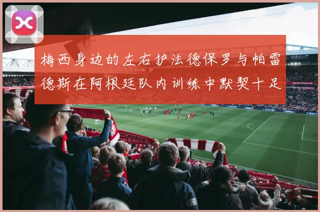 梅西身边的左右护法德保罗与帕雷德斯在阿根廷队内训练中默契十足